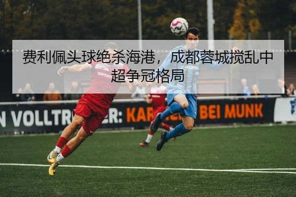 费利佩头球绝杀海港，成都蓉城搅乱中超争冠格局